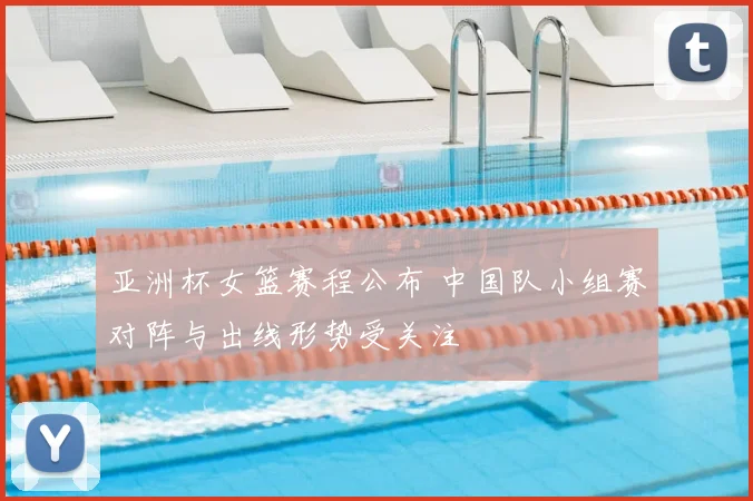 亚洲杯女篮赛程公布 中国队小组赛对阵与出线形势受关注