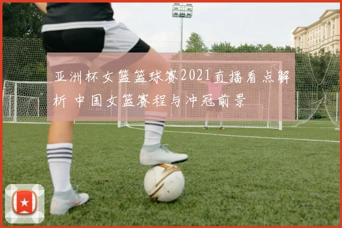 亚洲杯女篮篮球赛2021直播看点解析 中国女篮赛程与冲冠前景