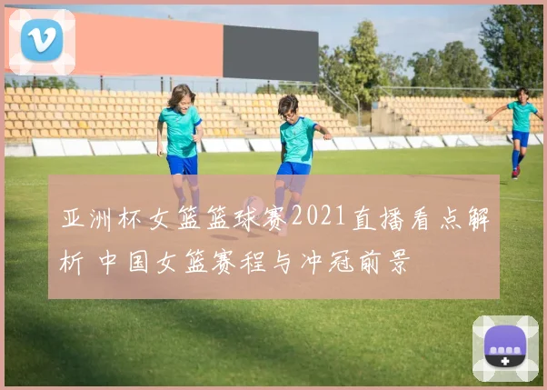 亚洲杯女篮篮球赛2021直播看点解析 中国女篮赛程与冲冠前景
