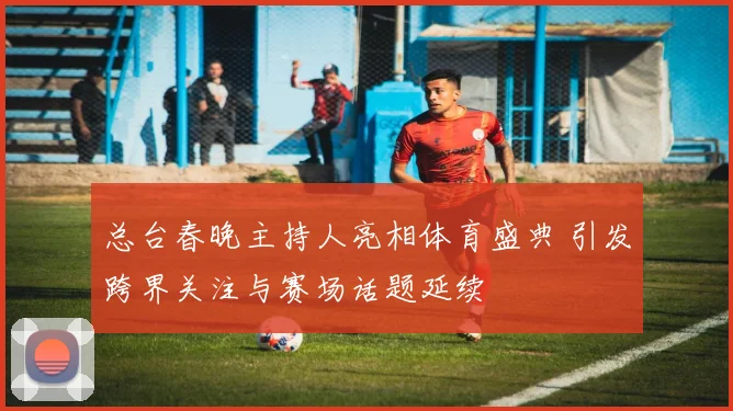 总台春晚主持人亮相体育盛典 引发跨界关注与赛场话题延续