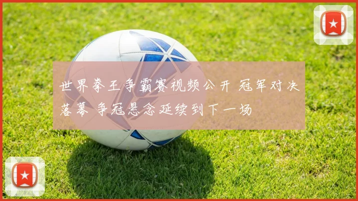 世界拳王争霸赛视频公开 冠军对决落幕 争冠悬念延续到下一场